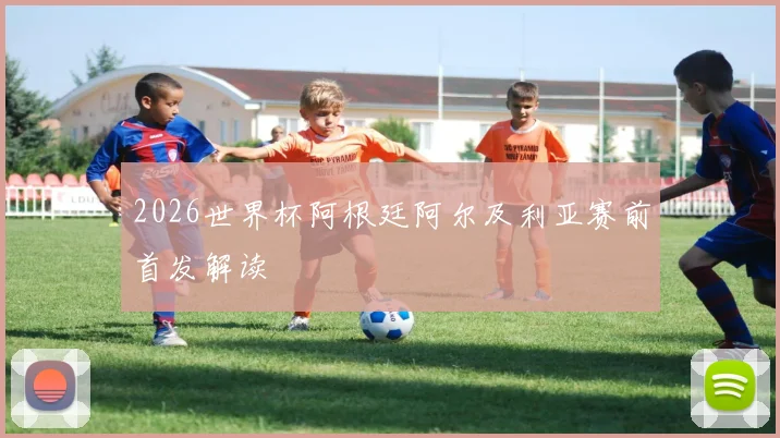 2026世界杯阿根廷阿尔及利亚赛前首发解读