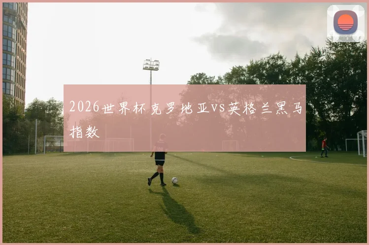 2026世界杯克罗地亚vs英格兰黑马指数