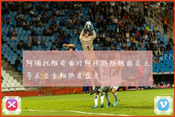 阿瑙托维奇面对阿根廷防线能否主导反击金靴热度盘点