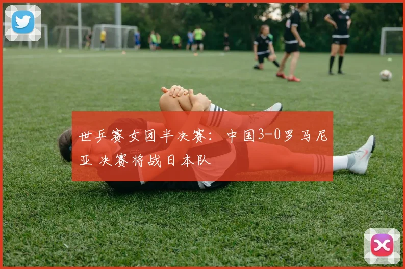 世乒赛女团半决赛：中国3-0罗马尼亚 决赛将战日本队