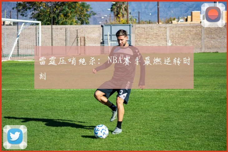 雷霆压哨绝杀：NBA赛季最燃逆转时刻