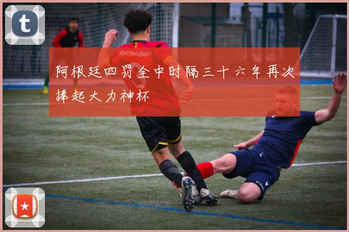 阿根廷四罚全中时隔三十六年再次捧起大力神杯