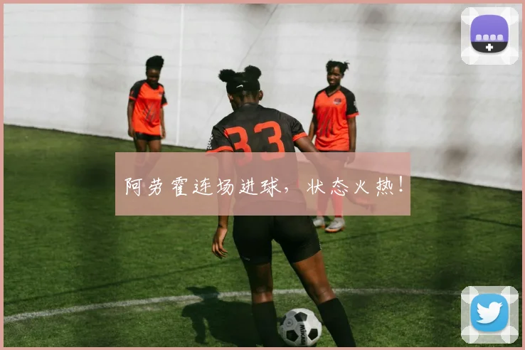 阿劳霍连场进球，状态火热！