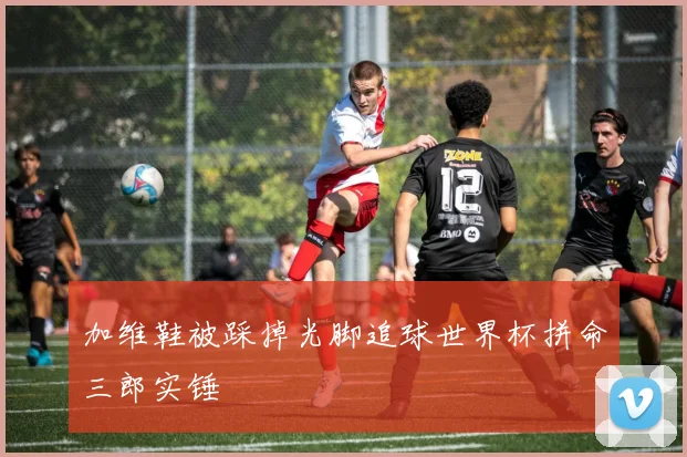 加维鞋被踩掉光脚追球世界杯拼命三郎实锤