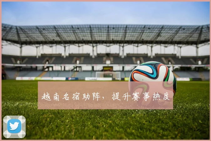 越南名宿助阵，提升赛事热度