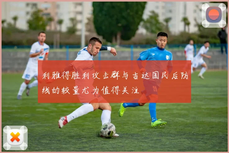利雅得胜利攻击群与吉达国民后防线的较量尤为值得关注