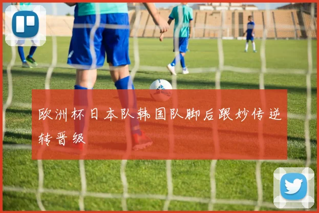 欧洲杯日本队韩国队脚后跟妙传逆转晋级