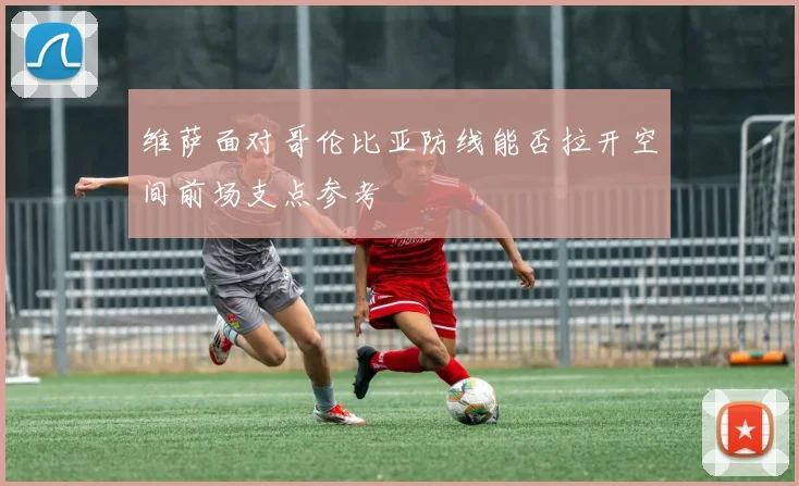 维萨面对哥伦比亚防线能否拉开空间前场支点参考