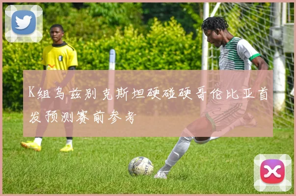 K组乌兹别克斯坦硬碰硬哥伦比亚首发预测赛前参考