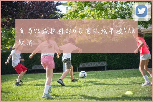 皇马vs森林补时6分客队绝平被VAR取消