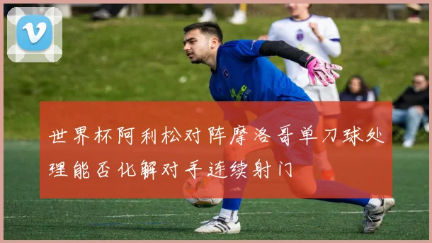 世界杯阿利松对阵摩洛哥单刀球处理能否化解对手连续射门