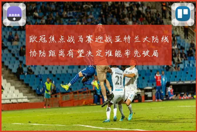 欧冠焦点战马赛迎战亚特兰大防线协防距离有望决定谁能率先破局
