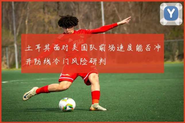 土耳其面对美国队前场速度能否冲开防线冷门风险研判