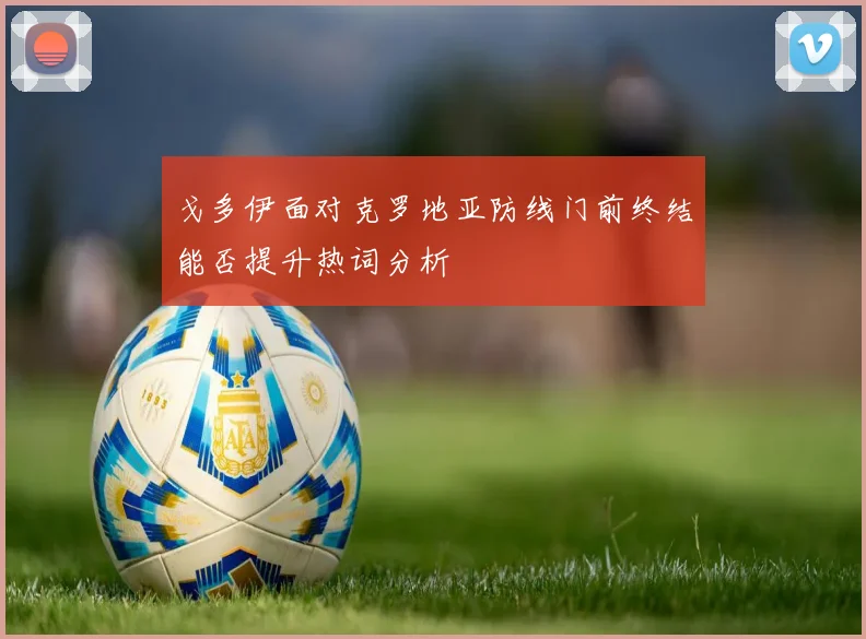 戈多伊面对克罗地亚防线门前终结能否提升热词分析