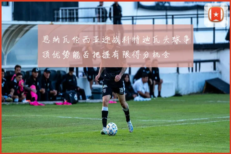 恩纳瓦伦西亚迎战科特迪瓦头球争顶优势能否把握有限得分机会