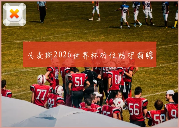戈麦斯2026世界杯对位防守前瞻