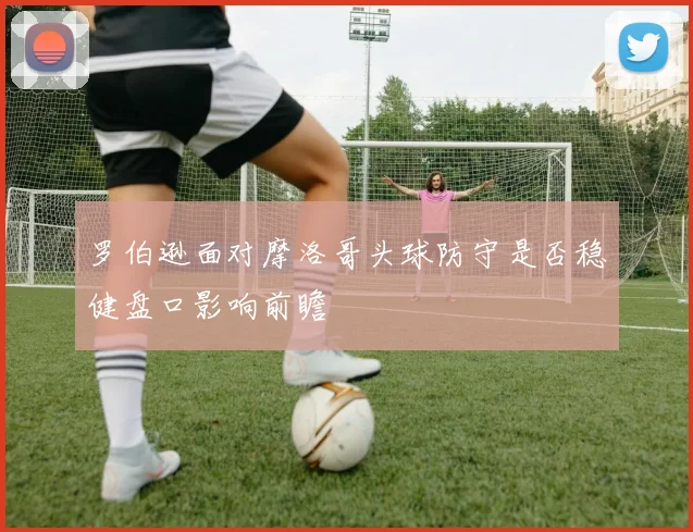 罗伯逊面对摩洛哥头球防守是否稳健盘口影响前瞻
