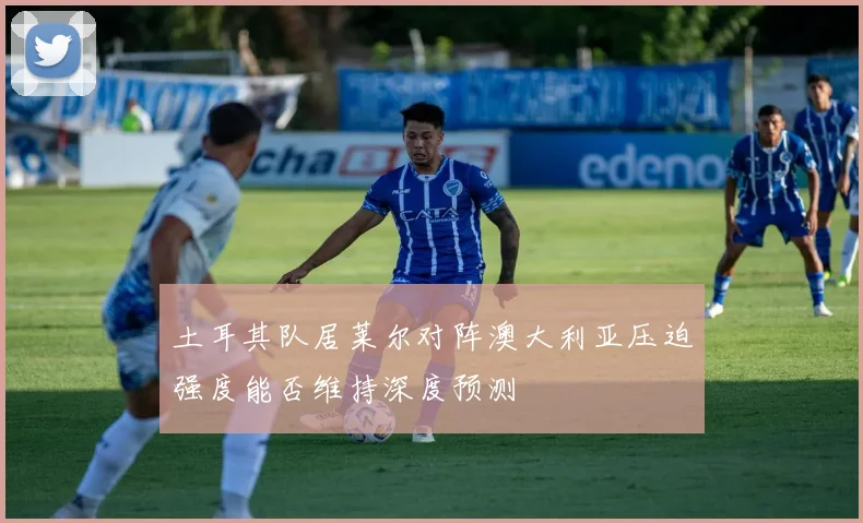 土耳其队居莱尔对阵澳大利亚压迫强度能否维持深度预测