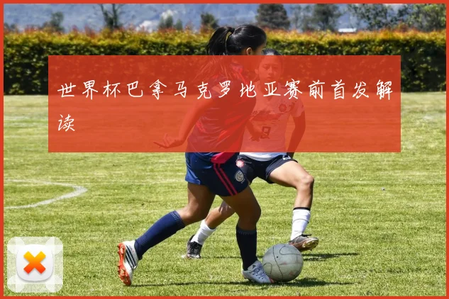 世界杯巴拿马克罗地亚赛前首发解读