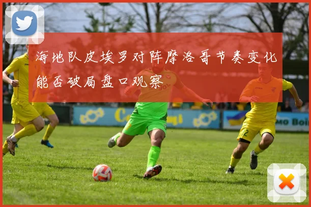 海地队皮埃罗对阵摩洛哥节奏变化能否破局盘口观察