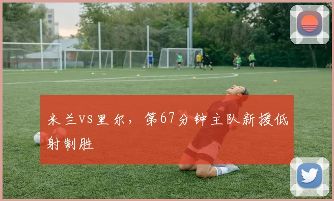 米兰vs里尔，第67分钟主队新援低射制胜