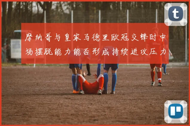 摩纳哥与皇家马德里欧冠交锋时中场摆脱能力能否形成持续进攻压力