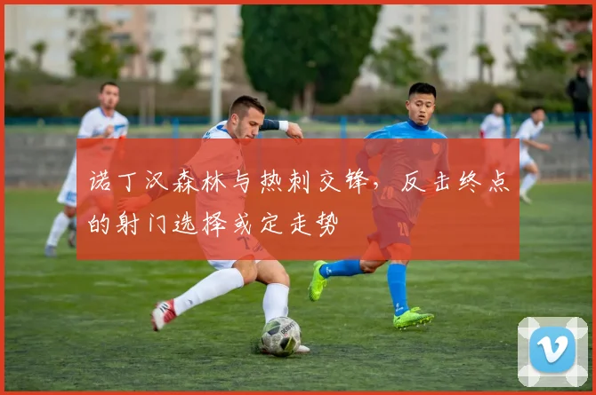 诺丁汉森林与热刺交锋，反击终点的射门选择或定走势