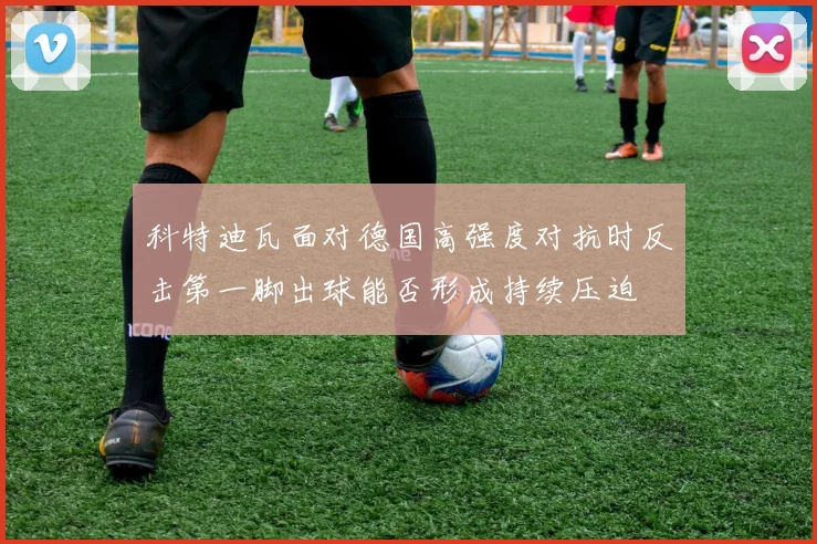 科特迪瓦面对德国高强度对抗时反击第一脚出球能否形成持续压迫