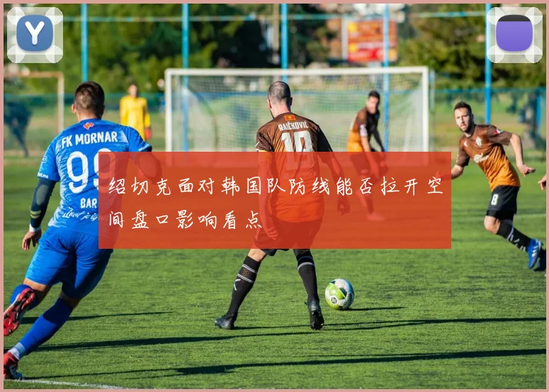 绍切克面对韩国队防线能否拉开空间盘口影响看点